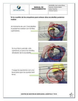 MANUAL DE 
PROCEDIMIENTOS 
REVISION: Jhon Jaime Pérez 
Autores: Richar Cañon 
Johan Huertas 
Cristian Castro 
CENTRO DE GESTIÓN DE MERCADOS, LOGÍSTICA Y TIC'S 
En la cuestión de las empalmes para enlazar otras escalerillas podemos realizar 
Al momento de unir 2 escalerillas lo podemos realizar con tornillos sujetadores. 
Es muy fácil y sencillo, solo sujetamos un poco los tornillos, alrededor de la escalerilla 
Y luego los ajustamos con una llave para que nos quede bien firme. 
 