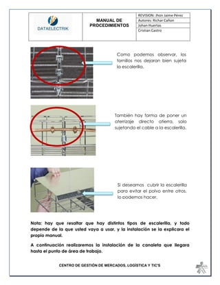 MANUAL DE 
PROCEDIMIENTOS 
REVISION: Jhon Jaime Pérez 
Autores: Richar Cañon 
Johan Huertas 
Cristian Castro 
CENTRO DE GESTIÓN DE MERCADOS, LOGÍSTICA Y TIC'S 
Nota: hay que resaltar que hay distintos tipos de escalerilla, y todo depende de la que usted vaya a usar, y la instalación se la explicara el propio manual. 
A continuación realizaremos la instalación de la canaleta que llegara hasta el punto de área de trabajo. 
Como podemos observar, los tornillos nos dejaran bien sujeta la escalerilla. 
También hay forma de poner un aterrizaje directo atierra, solo sujetando el cable a la escalerilla. 
Si deseamos cubrir la escalerilla para evitar el polvo entre otros, lo podemos hacer.  