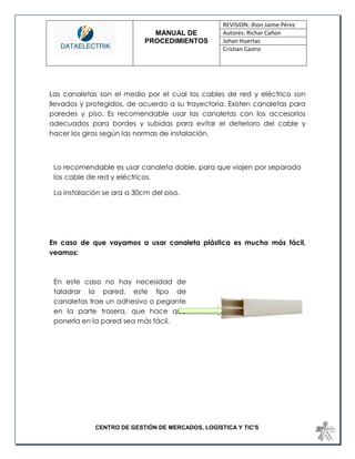 MANUAL DE 
PROCEDIMIENTOS 
REVISION: Jhon Jaime Pérez 
Autores: Richar Cañon 
Johan Huertas 
Cristian Castro 
CENTRO DE GESTIÓN DE MERCADOS, LOGÍSTICA Y TIC'S 
Las canaletas son el medio por el cual los cables de red y eléctrico son llevados y protegidos, de acuerdo a su trayectoria. Existen canaletas para paredes y piso. Es recomendable usar las canaletas con los accesorios adecuados para bordes y subidas para evitar el deterioro del cable y hacer los giros según las normas de instalación. 
En caso de que vayamos a usar canaleta plástica es mucho más fácil, veamos: 
Lo recomendable es usar canaleta doble, para que viajen por separado los cable de red y eléctricos. 
La instalación se ara a 30cm del piso. 
En este caso no hay necesidad de taladrar la pared, este tipo de canaletas trae un adhesivo o pegante en la parte trasera, que hace que ponerla en la pared sea más fácil. 
 