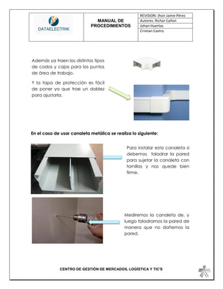 MANUAL DE 
PROCEDIMIENTOS 
REVISION: Jhon Jaime Pérez 
Autores: Richar Cañon 
Johan Huertas 
Cristian Castro 
CENTRO DE GESTIÓN DE MERCADOS, LOGÍSTICA Y TIC'S 
En el caso de usar canaleta metálica se realiza lo siguiente: 
Además ya traen los distintos tipos de codos y cajas para los puntos de área de trabajo. 
Y la tapa de protección es fácil de poner ya que trae un doblez para ajustarla. 
Mediremos la canaleta de, y luego taladramos la pared de manera que no dañemos la pared. 
Para instalar esta canaleta si debemos taladrar la pared para sujetar la canaleta con tornillos y nos quede bien firme.  