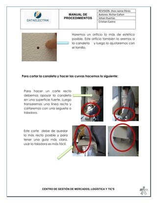 MANUAL DE 
PROCEDIMIENTOS 
REVISION: Jhon Jaime Pérez 
Autores: Richar Cañon 
Johan Huertas 
Cristian Castro 
CENTRO DE GESTIÓN DE MERCADOS, LOGÍSTICA Y TIC'S 
Para cortar la canaleta y hacer las curvas hacemos lo siguiente: 
Haremos un orificio lo más de estético posible. Este orificio también lo aremos a la canaleta y luego lo ajustaremos con el tornillo. 
Para hacer un corte recto debemos apoyar la canaleta en una superficie fuerte. Luego transaremos una línea recta y cortaremos con una segueta o taladora. 
Este corte debe de quedar lo más recto posible y para tener una guía más clara, usar la taladora es más fácil. 
 