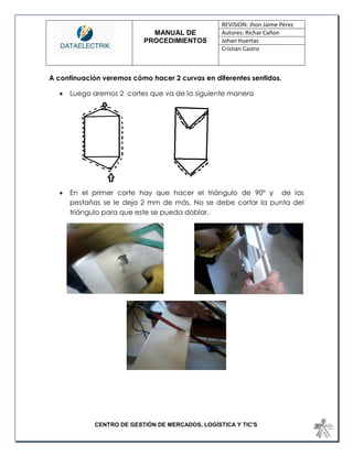MANUAL DE 
PROCEDIMIENTOS 
REVISION: Jhon Jaime Pérez 
Autores: Richar Cañon 
Johan Huertas 
Cristian Castro 
CENTRO DE GESTIÓN DE MERCADOS, LOGÍSTICA Y TIC'S 
A continuación veremos cómo hacer 2 curvas en diferentes sentidos. 
 Luego aremos 2 cortes que va de la siguiente manera 
 En el primer corte hay que hacer el triángulo de 90° y de las pestañas se le deja 2 mm de más. No se debe cortar la punta del triángulo para que este se pueda doblar. 
 