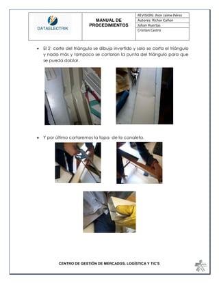 MANUAL DE 
PROCEDIMIENTOS 
REVISION: Jhon Jaime Pérez 
Autores: Richar Cañon 
Johan Huertas 
Cristian Castro 
CENTRO DE GESTIÓN DE MERCADOS, LOGÍSTICA Y TIC'S 
 El 2 corte del triángulo se dibuja invertido y solo se corta el triángulo y nada más y tampoco se cortaran la punta del triángulo para que se pueda doblar. 
 Y por último cortaremos la tapa de la canaleta. 
 