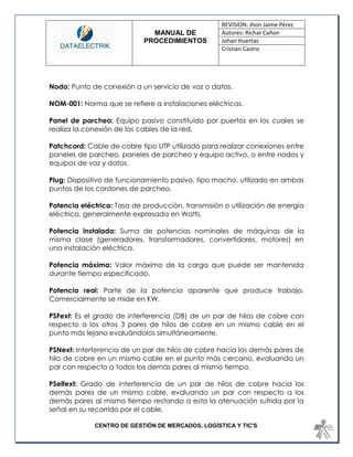 MANUAL DE 
PROCEDIMIENTOS 
REVISION: Jhon Jaime Pérez 
Autores: Richar Cañon 
Johan Huertas 
Cristian Castro 
CENTRO DE GESTIÓN DE MERCADOS, LOGÍSTICA Y TIC'S 
Nodo: Punto de conexión a un servicio de voz o datos. 
NOM-001: Norma que se refiere a instalaciones eléctricas. 
Panel de parcheo: Equipo pasivo constituido por puertos en los cuales se realiza la conexión de los cables de la red. 
Patchcord: Cable de cobre tipo UTP utilizado para realizar conexiones entre paneles de parcheo, paneles de parcheo y equipo activo, o entre nodos y equipos de voz y datos. 
Plug: Dispositivo de funcionamiento pasivo, tipo macho, utilizado en ambas puntas de los cordones de parcheo. 
Potencia eléctrica: Tasa de producción, transmisión o utilización de energía eléctrica, generalmente expresada en Watts. 
Potencia instalada: Suma de potencias nominales de máquinas de la misma clase (generadores, transformadores, convertidores, motores) en una instalación eléctrica. 
Potencia máxima: Valor máximo de la carga que puede ser mantenida durante tiempo especificado. 
Potencia real: Parte de la potencia aparente que produce trabajo. Comercialmente se mide en KW. 
PSFext: Es el grado de interferencia (DB) de un par de hilos de cobre con respecto a los otros 3 pares de hilos de cobre en un mismo cable en el punto más lejano evaluándolos simultáneamente. 
PSNext: Interferencia de un par de hilos de cobre hacia los demás pares de hilo de cobre en un mismo cable en el punto más cercano, evaluando un par con respecto a todos los demás pares al mismo tiempo. 
PSelfext: Grado de interferencia de un par de hilos de cobre hacia los demás pares de un mismo cable, evaluando un par con respecto a los demás pares al mismo tiempo restando a esta la atenuación sufrida por la señal en su recorrido por el cable.  