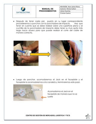 MANUAL DE 
PROCEDIMIENTOS 
REVISION: Jhon Jaime Pérez 
Autores: Richar Cañon 
Johan Huertas 
Cristian Castro 
CENTRO DE GESTIÓN DE MERCADOS, LOGÍSTICA Y TIC'S 
 Después de tener cada par puesto en su lugar correspondiente procederemos a ponchar con la ponchadora de impacto. Hay que tener en cuenta que se debe realizar sobre una superficie plana y el cuchilla de la ponchadora de impacto debe tener su muis quita más larga hacia afuera para que puede realizar el corte del cable de manera correcta. 
 Luego de ponchar, acomodaremos el Jack en el faceplate y el 
faceplate lo acomodaremos a la canaleta y terminaremos este pasó. 
Acomodamos el Jack en el faceplate de manera que no se suelte  
