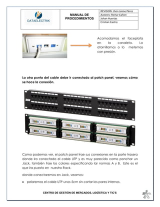 MANUAL DE 
PROCEDIMIENTOS 
REVISION: Jhon Jaime Pérez 
Autores: Richar Cañon 
Johan Huertas 
Cristian Castro 
CENTRO DE GESTIÓN DE MERCADOS, LOGÍSTICA Y TIC'S 
La otra punta del cable debe ir conectado al patch panel, veamos cómo se hace la conexión. 
Como podemos ver, el patch panel trae sus conexiones en la parte trasera donde ira conectado el cable UTP y es muy parecido como ponchar un Jack, también trae los colores especificando lar normas A y B. Este es el que ira puesto en nuestro Rack. 
donde conectaremos en Jack, veamos: 
 pelaremos el cable UTP unos 5cm sin cortar los pares internos. 
Acomodamos el faceplata en la canaleta. Lo atornillamos o lo metemos con presión.  