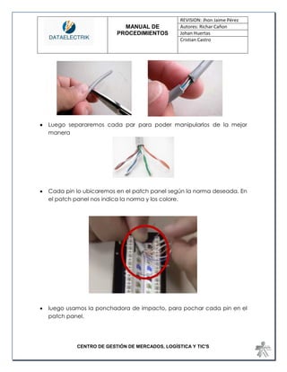 MANUAL DE 
PROCEDIMIENTOS 
REVISION: Jhon Jaime Pérez 
Autores: Richar Cañon 
Johan Huertas 
Cristian Castro 
CENTRO DE GESTIÓN DE MERCADOS, LOGÍSTICA Y TIC'S 
 Luego separaremos cada par para poder manipularlos de la mejor manera 
 Cada pin lo ubicaremos en el patch panel según la norma deseada. En el patch panel nos indica la norma y los colore. 
 luego usamos la ponchadora de impacto, para pochar cada pin en el patch panel.  