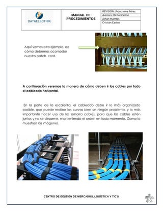 MANUAL DE 
PROCEDIMIENTOS 
REVISION: Jhon Jaime Pérez 
Autores: Richar Cañon 
Johan Huertas 
Cristian Castro 
CENTRO DE GESTIÓN DE MERCADOS, LOGÍSTICA Y TIC'S 
A continuación veremos la manera de cómo deben ir los cables por todo el cableado horizontal. 
En la parte de la escalerilla, el cableado debe ir lo más organizado posible, que puede realizar las curvas bien sin ningún problema, y lo más importante hacer uso de los amarra cables, para que los cables estén juntos y no se desarme, manteniendo el orden en todo momento. Como lo muestran las imágenes. 
Aquí vemos otro ejemplo, de cómo debemos acomodar nuestro patch cord. 
 