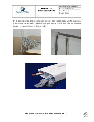 MANUAL DE 
PROCEDIMIENTOS 
REVISION: Jhon Jaime Pérez 
Autores: Richar Cañon 
Johan Huertas 
Cristian Castro 
CENTRO DE GESTIÓN DE MERCADOS, LOGÍSTICA Y TIC'S 
En la parte de la canaleta el cable debe ir por un solo lado si esta es doble, y también de manera organizada, podemos hacer uso de los amarra cables para mantener un buen orden. 
 