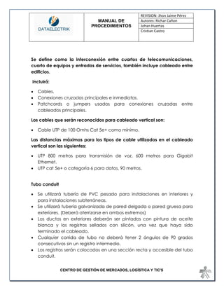 MANUAL DE 
PROCEDIMIENTOS 
REVISION: Jhon Jaime Pérez 
Autores: Richar Cañon 
Johan Huertas 
Cristian Castro 
CENTRO DE GESTIÓN DE MERCADOS, LOGÍSTICA Y TIC'S 
Se define como la interconexión entre cuartos de telecomunicaciones, cuarto de equipos y entradas de servicios, también incluye cableado entre edificios. 
Incluirá: 
 Cables. 
 Conexiones cruzadas principales e inmediatas. 
 Patchcords o jumpers usados para conexiones cruzadas entre cableados principales. 
Los cables que serán reconocidos para cableado vertical son: 
 Cable UTP de 100 Omhs Cat 5e+ como mínimo. 
Las distancias máximas para los tipos de cable utilizados en el cableado vertical son las siguientes: 
 UTP 800 metros para transmisión de voz. 600 metros para Gigabit Ethernet. 
 UTP cat 5e+ o categoría 6 para datos, 90 metros. 
Tubo conduit 
 Se utilizará tubería de PVC pesado para instalaciones en interiores y para instalaciones subterráneas. 
 Se utilizará tubería galvanizada de pared delgada o pared gruesa para exteriores. (Deberá aterrizarse en ambos extremos) 
 Los ductos en exteriores deberán ser pintados con pintura de aceite blanca y los registros sellados con silicón, una vez que haya sido terminado el cableado. 
 Cualquier corrida de tubo no deberá tener 2 ángulos de 90 grados consecutivos sin un registro intermedio. 
 Los registros serán colocados en una sección recta y accesible del tubo conduit.  