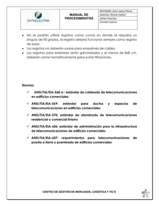 MANUAL DE 
PROCEDIMIENTOS 
REVISION: Jhon Jaime Pérez 
Autores: Richar Cañon 
Johan Huertas 
Cristian Castro 
CENTRO DE GESTIÓN DE MERCADOS, LOGÍSTICA Y TIC'S 
 No se podrán utilizar registros como curvas en donde se requiera un ángulo de 90 grados, el registro deberá funcionar siempre como registro de paso. 
 Los registros no deberán usarse para empalmes de cables. 
 Los registros para exteriores serán galvanizados y al menos de 8x8 cm, deberán cerrar herméticamente para evitar filtraciones. 
Normas 
 ANSI/TIA/EIA-568-a : estándar de cableado de telecomunicaciones en edificios comerciales 
 ANSI/TIA/EIA-569: estándar para ductos y espacios de telecomunicaciones en edificios comerciales 
 ANSI/TIA/EIA-570: estándar de alambrado de telecomunicaciones residencial y comercial liviano 
 ANSI/TIA/EIA-606: estándar de administración para la infraestructura de telecomunicaciones de edificios comerciales 
 ANSI/TIA/EIA-607: requerimientos para telecomunicaciones de puesta a tierra y puenteado de edificios comerciales 
 