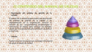  Descripción del sistema de gestión de la
calidad.
El manual de la calidad proporcionará una descripción
del sistema de gestión de la calidad y su
implementación en la organización. Incluirá la
relación de los procedimientos documentados o
referencias. El manual debe reflejar los métodos
usados por la organización para satisfacer su política
y objetivos.
 Anexos.
Pueden incluirse los anexos que contengan información
de apoyo al manual de calidad.
 