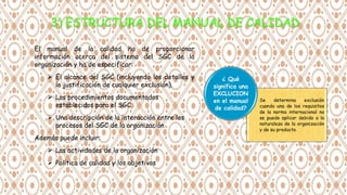 El manual de la calidad ha de proporcionar
información acerca del sistema del SGC de la
organización y ha de especificar:
 El alcance del SGC (incluyendo los detalles y
la justificación de cualquier exclusión).
 Los procedimientos documentados
establecidos para el SGC
 Una descripción de la interacción entre los
procesos del SGC de la organización
Además puede incluir:
 Las actividades de la organización
 Política de calidad y los objetivos
Se determina exclusión
cuando una de los requisitos
de la norma internacional no
se puede aplicar debido a la
naturaleza de la organización
y de su producto.
¿ Qué
significa una
EXCLUCION
en el manual
de calidad?
 