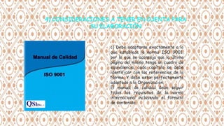c) Debe adaptarse exactamente a lo
que establece la norma ISO 9001,
por lo que se aconseja que la última
página del mismo tenga un cuadro de
equivalencia, cada capítulo se debe
identificar con las referencias de la
Norma. Y debe estar perfectamente
adaptado a la Organización.
El manual de calidad debe seguir
todos los requisitos de la norma
internacional incluyendo el formato
de contenido
 