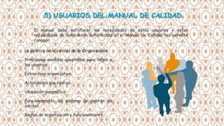 El manual debe satisfacer las necesidades de estos usuarios y estas
necesidades se consideran satisfechas si el Manual de Calidad les permite
conocer:
 La política de la calidad de la Organización.
 Principales medidas adoptadas para llegar a
los usuarios.
 Estructura organizativa.
 Actividades que realiza.
 Ubicación geográfica
 Funcionamiento del sistema de gestión de
calidad
 Reglas de organización y funcionamiento.
 