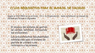  El alcance del sistema de gestión
de calidad, detallado. Incluyendo
las exclusiones.
 Los procedimientos documentados
establecidos para el sistema de
gestión de calidad o una
referencia a los mismos.
Según la ISO 9001 en su artículo 4.2.1, la Organización debe establecer un manual de
calidad que incluya lo siguiente:
 