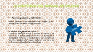  Revisión aprobación y modificación.
Como cualquier otro documento de calidad estos
datos tienen que estar complementados.
 Política y objetivos de calidad.
Cuando se opta por incluir la política de calidad y los
objetivos, el manual debe contenerla. Las metas de la
calidad Las metas de la calidad reales para cumplir los
objetivos pueden estar especificadas en otra parte de
la documentación del sistema de calidad
 