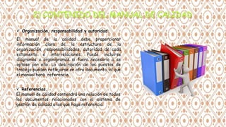  Organización, responsabilidad y autoridad.
El manual de la calidad debe proporcionar
información clara de la estructura de la
organización, responsabilidades, autoridad de cada
estamento e interrelaciones. Puede incluirse
diagramas u organigramas si fuera necesario o se
optase por ello. La descripción de los puestos de
trabajo pueden reflejarse en otro documento, al que
el manual hará referencia.
 Referencias.
El manual de calidad contendrá una relación de todos
los documentos relacionados con el sistema de
gestión de calidad a los que haga referencia.
 
