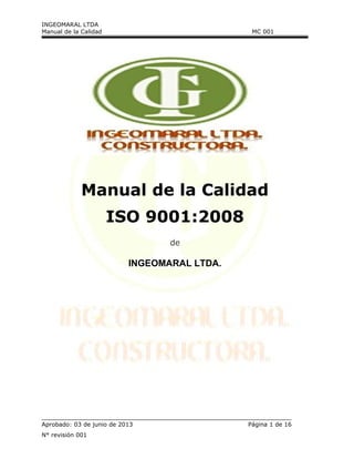 INGEOMARAL LTDA
Manual de la Calidad MC 001
Manual de la Calidad
ISO 9001:2008
de
INGEOMARAL LTDA.
Aprobado: 03 de junio de 2013 Página 1 de 16
N° revisión 001
 