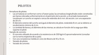 Armaduras de pilotes
• Las armaduras se conforman como si fuesen jaulas; las armaduras longitudinales están constituidas
por barras colocadas uniformemente en el perímetro de la sección, y el armado transversal lo
constituyen un zuncho en espiral o cercos de redondos de 6 mm. de sección, con una separación
de 20 cm.
• El diámetro exterior del zuncho será igual al diámetro de pilote, restándole 8 cm; así se obtiene un
recubrimiento mínimo de 4 cm.
• La cantidad de barras y el diámetro de las mismas, se calcula en función de la carga que deba
soportar el pilote
Vaciado de concreto
• El concreto utilizado de acuerdo a la resistencia es de 250 kg/cm2 aproximadamente (consultar
con la norma respectiva de su país).
• Con una consistencia medida en cono de Abrams de 10 a 15 cm.
• Vaciado de pilotes
• Vaciado de concreto
PILOTES
 