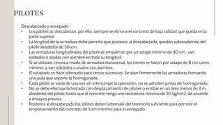 Descabezado y encepado
• Los pilotes se descabezan, por ello, siempre se elimina el concreto de baja calidad que queda en la
parte superior.
• La longitud de la armadura debe permitir que posterior al descabezado, queden sobresaliendo del
pilote alrededor de 50 cm.
• Las armaduras longitudinales del pilote se empalman por un solape mínimo de 40 cm., van
soldadas o atadas con alambre en toda su longitud.
• Si se utilizare cercos a modo de armadura transversal, los cierres se hacen por solape de 8 cm como
mínimo, y van soldados o atados con alambre.
• El solapado se hace alternado para cercos sucesivos. Se atan firmemente las armaduras formando
una jaula que soporte la hormigonada.
• Cada pilote se vacía de una vez sin interrumpir la operación, no se admiten juntas de hormigonado.
• No se debe efectuar la hincada con desplazamiento de pilotes o entibar en un área menor de 3 m.
alrededor del pilote, hasta que el concreto tenga una resistencia mínima de 30 kg/cm2, de acuerdo
a ensayos previos.
• Posterior al descabezado los pilotes deben sobresalir del terreno lo suficiente para permitir el
empotramiento del concreto de 5 cm mínimo para el encepado.
PILOTES
 
