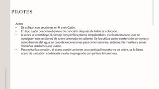 Acero
• Se utilizan con secciones en H o en Cajón.
• En tipo cajón pueden rellenarse de concreto después de haberse colocado.
• A veces se constituye el pilotaje con perfiles planos empalmables, es el tablestacado, que se
consiguen con secciones de acero laminado en caliente. Se los utiliza como contención de tierras y
como barrera del agua en caso de excavaciones para cimentaciones, sótanos. En muelles y zonas
ribereñas también suele usarse.
• Para evitar la corrosión, el acero puede contener una cantidad importante de cobre, se lo llama
acero de oxidación controlada o estar impregnado con pintura bituminosa.
PILOTES
 