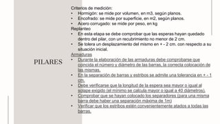 PILARES
Criterios de medición:
• Hormigón: se mide por volumen, en m3, según planos.
• Encofrado: se mide por superficie, en m2, según planos.
• Acero corrugado: se mide por peso, en kg
Replanteo
• En esta etapa se debe comprobar que las esperas hayan quedado
dentro del pilar, con un recubrimiento no menor de 2 cm.
• Se tolera un desplazamiento del mismo en + - 2 cm. con respecto a su
situación inicial.
Armaduras
• Durante la elaboración de las armaduras debe comprobarse que
coincida el número y diámetro de las barras, la correcta colocación de
las mismas.
• En la separación de barras y estribos se admite una tolerancia en + - 1
cm.
• Debe verificarse que la longitud de la espera sea mayor o igual al
solape exigido (el mínimo se calcula mayor o igual a 40 diámetros).
• Comprobar que se hayan colocado los separadores (para una misma
barra debe haber una separación máxima de 1m)
• Verificar que los estribos estén convenientemente atados a todas las
barras.
 