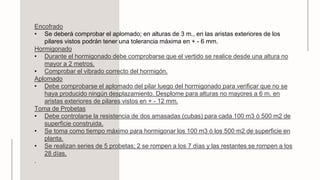 Encofrado
• Se deberá comprobar el aplomado; en alturas de 3 m., en las aristas exteriores de los
pilares vistos podrán tener una tolerancia máxima en + - 6 mm.
Hormigonado
• Durante el hormigonado debe comprobarse que el vertido se realice desde una altura no
mayor a 2 metros.
• Comprobar el vibrado correcto del hormigón.
Aplomado
• Debe comprobarse el aplomado del pilar luego del hormigonado para verificar que no se
haya producido ningún desplazamiento. Desplome para alturas no mayores a 6 m. en
aristas exteriores de pilares vistos en + - 12 mm.
Toma de Probetas
• Debe controlarse la resistencia de dos amasadas (cubas) para cada 100 m3 ó 500 m2 de
superficie construida.
• Se toma como tiempo máximo para hormigonar los 100 m3 ó los 500 m2 de superficie en
planta.
• Se realizan series de 5 probetas; 2 se rompen a los 7 días y las restantes se rompen a los
28 días.
.
 