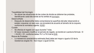 Trazabilidad del Hormigón
• Se ubican las situaciones de las cubas de donde se obtienen las probetas,
identificando cada lote donde se ha vertido el hormigón.
Desencofrado
• Después de desencofrar debe comprobarse la superficie del pilar observando si
existen coqueras; en ese caso, se procederá de acuerdo al tamaño de la coquera,
conforme la normativa vigente. (EHE)
Curado
• Se efectúa el regado con agua durante 7 días.
• Si fuese necesario modificar el período de regado, se tendrá en cuenta la fórmula : D
= KLD0 + D1, conforme tablas 74.1 a 74.5 de la EHE.
Rotura de Probetas
• La resistencia característica estimada (fest) debe ser mayor o igual a 0,9 de la
resistencia exigida fck : fest mayor o igual 0,9 fck.
 