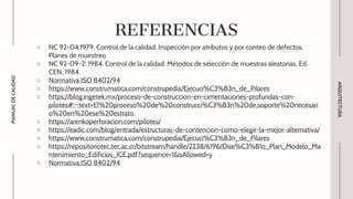 ○ NC 92-04:1979. Control de la calidad. Inspección por atributos y por conteo de defectos.
Planes de muestreo
○ NC 92-09-2: 1984. Control de la calidad. Métodos de selección de muestras aleatorias. Ed.
CEN, 1984.
○ Normativa ISO 8402/94
○ https://www.construmatica.com/construpedia/Ejecuci%C3%B3n_de_Pilares
○ https://blog.ingetek.mx/proceso-de-construccion-en-cimentaciones-profundas-con-
pilotes#:~:text=El%20proceso%20de%20construcci%C3%B3n%20de,soporte%20necesari
o%20en%20ese%20estrato.
○ https://arenkoperforacion.com/pilotes/
○ https://eadic.com/blog/entrada/estructuras-de-contencion-como-elegir-la-mejor-alternativa/
○ https://www.construmatica.com/construpedia/Ejecuci%C3%B3n_de_Pilares
○ https://repositoriotec.tec.ac.cr/bitstream/handle/2238/6196/Dise%C3%B1o_Plan_Modelo_Ma
ntenimiento_Edificios_ICE.pdf?sequence=1&isAllowed=y
○ Normativa ISO 8402/94
ARQUITECTURA
MANUAL
DE
CALIDAD
REFERENCIAS
 