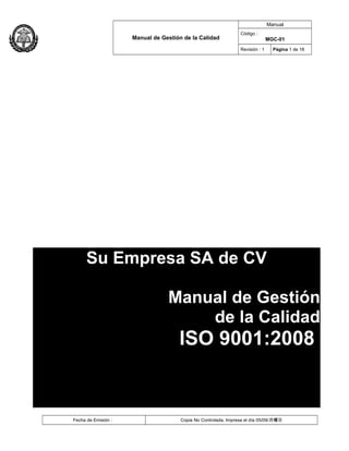 Manual de Gestión de la Calidad
Manual
Código :
MGC-01
Revisión : 1 Página 1 de 18
Fecha de Emisión : Copia No Controlada, Impresa el día 05/09/月曜日
Su Empresa SA de CV
Manual de Gestión
de la Calidad
ISO 9001:2008
 