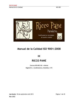 RICCO PANE
Manual de la Calidad MC-001
Aprobado: 18 de septiembre del 2013 Página 1 de 45
Rev.0002
Manual de la Calidad ISO 9001:2008
DE
RICCO PANE
Carrera 81B #8 D 69 – milenta
Bogotá D.C., Cundinamarca, Colombia, 4-72
 