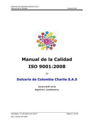 Dulcería de Colombia Charlie S.A.S
Manual de la Calidad Versión 001
Manual de la Calidad
ISO 9001:2008
de
Dulcería de Colombia Charlie S.A.S
Carrera 30 No
15-53
Bogotá D.C., Cundinamarca
Aprobado: 27 de Marzo del 2015 Página 1 de 35
Rev: Carlos del Valle
 