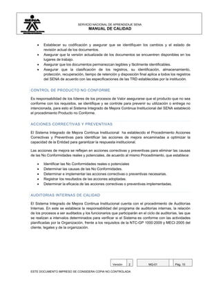 SERVICIO NACIONAL DE APRENDIZAJE SENA
                                    MANUAL DE CALIDAD



    •   Establecer su codificación y asegurar que se identifiquen los cambios y el estado de
        revisión actual de los documentos.
    •   Asegurar que la versión actualizada de los documentos se encuentren disponibles en los
        lugares de trabajo.
    •   Asegurar que los documentos permanezcan legibles y fácilmente identificables.
    •   Asegurar que la clasificación de los registros, su identificación, almacenamiento,
        protección, recuperación, tiempo de retención y disposición final aplica a todos los registros
        del SENA de acuerdo con las especificaciones de las TRD establecidas por la institución.


CONTROL DE PRODUCTO NO CONFORME

Es responsabilidad de los líderes de los procesos de Valor asegurarse que el producto que no sea
conforme con los requisitos, se identifique y se controle para prevenir su utilización o entrega no
intencionada, para esto el Sistema Integrado de Mejora Continua Institucional del SENA estableció
el procedimiento Producto no Conforme.


ACCIONES CORRECTIVAS Y PREVENTIVAS

El Sistema Integrado de Mejora Continua Institucional ha establecido el Procedimiento Acciones
Correctivas y Preventivas para identificar las acciones de mejora encaminadas a optimizar la
capacidad de la Entidad para garantizar la respuesta institucional.

Las acciones de mejora se reflejan en acciones correctivas y preventivas para eliminar las causas
de las No Conformidades reales y potenciales, de acuerdo al mismo Procedimiento, que establece:

    •   Identificar las No Conformidades reales o potenciales
    •   Determinar las causas de las No Conformidades.
    •   Determinar e implementar las acciones correctivas o preventivas necesarias.
    •   Registrar los resultados de las acciones adoptadas.
    •   Determinar la eficacia de las acciones correctivas o preventivas implementadas.


AUDITORIAS INTERNAS DE CALIDAD

El Sistema Integrado de Mejora Continua Institucional cuenta con el procedimiento de Auditorías
Internas. En este se establece la responsabilidad del programa de auditorías internas, la relación
de los procesos a ser auditados y los funcionarios que participarán en el ciclo de auditorías, las que
se realizan a intervalos determinados para verificar si el Sistema es conforme con las actividades
planificadas por la Organización, frente a los requisitos de la NTC-GP 1000:2009 y MECI 2005 del
cliente, legales y de la organización.




                                                    Versión   2            MQ-01            Pág. 10

ESTE DOCUMENTO IMPRESO SE CONSIDERA COPIA NO CONTROLADA
 