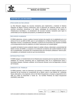 SERVICIO NACIONAL DE APRENDIZAJE SENA
                                    MANUAL DE CALIDAD




GESTIÓN DE LOS RECURSOS


PROVISIÓN DE RECURSOS

La Alta Dirección asegura los recursos necesarios para implementar y mantener el Sistema
Integrado de Mejora Continua Institucional, para el desarrollo de auditorías internas, toma de
acciones correctivas, preventivas y de mejora, estrategias de comunicación del sistema e
infraestructura tecnológica y la actualización del recursos humanos necesarios para lograr la
conformidad con los requisitos del producto y la satisfacción del cliente.


RECURSOS HUMANOS

El SENA selecciona, vincula y evalúa el recurso humano de acuerdo con lo establecido por en el
artículo 24 de la Ley 909 de 2004, para lo cual estableció en el Manual Especifico de Funciones,
Requisitos mininos y Competencias Laborales, el perfil de los funcionarios que requiere la entidad
y la correspondencia entre los objetivos y la misión institucional con la planta global.

La gestión del talento humano pretende mejorar la calidad, eficacia, efectividad y productividad del
talento humano del SENA y a propiciar en la Institución la dinámica del cambio tendiente al logro
de la competitividad, conscientes de la importante tarea de la formación profesional frente al país,
al ciudadano y al cambiante mundo en que nos encontramos.


INFRAESTRUCTURA

El SENA asegura el mantenimiento de la infraestructura necesaria para los requisitos del servicio y
establece los recursos necesarios para el sostenimiento tanto de la infraestructura física y
tecnológica (equipos, Hardware, software) de la Dirección General, como de Regionales y Centros
de Formación.


AMBIENTE DE TRABAJO

El SENA garantiza todos los elementos que permitan un ambiente de trabajo adecuado para el
desarrollo de las funciones en cumplimiento de su Misión, para lo cual dispone de ambientes
físicos adecuados y de programas como el de Salud Ocupacional y el apoyo y seguimiento de la
ARP los cuales se desarrollan a través de los Comités Paritarios de Salud Ocupacional
(COPASO), entre otros.




                                                   Versión   2           MQ-01            Pág. 12

ESTE DOCUMENTO IMPRESO SE CONSIDERA COPIA NO CONTROLADA
 