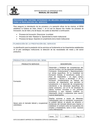 SERVICIO NACIONAL DE APRENDIZAJE SENA
                                   MANUAL DE CALIDAD



PROCESOS DEL SISTEMA INTEGRADO DE MEJORA CONTINUA INSTITUCIONAL
PARA LA REALIZACIÓN DEL SERVICIO

Para asegurar la interrelación de los procesos y la operación eficaz de los mismos, el SENA
estableció la Cadena de Valor, Anexo 1, en la cual se dispuso tres niveles: los procesos de
Innovación, los de Valor y los de Apoyo, los cuales se describen a continuación.

    •   Procesos de Innovación: Direccionan la entidad.
    •   Procesos de Valor: Realizan la Operatividad la misión institucional.
    •   Procesos de Apoyo: Soportan el cumplimiento de la misión institucional.


PLANEACIÓN DE LA PRESTACIÓN DEL SERVICIO

La planificación para la prestación de los servicios se fundamenta en los lineamientos establecidos
en el plan estratégico institucional, la detección de las necesidades del medio y del sector
productivo.




PRODUCTOS O SERVICIOS DEL SENA

            PRODUCTO/ SERVICIO                                    DESCRIPCIÓN

                                                  Desarrollar y fortalecer las competencias del
                                                  recurso humano, con las siguientes actividades:
                                                  Formación, Entrenamiento y Reentrenamiento
                                                  en temas específicos. En la modalidad de
                                                  formación titulada, el beneficiario recibe un
                                                  título de especialista - en algún campo
                                                  específico -, técnico o tecnólogo. Y en la
                                                  formación complementaria se realizan las
Formación
                                                  acciones de capacitación que permiten la
                                                  actualización o el desarrollo de competencias
                                                  atendiendo a las demandas específicas del
                                                  sector productivo, con el fin de actualizar el
                                                  talento humano vinculado a una actividad
                                                  económica y que requiera cualificar su
                                                  desempeño actual o prepararse para asumir
                                                  nuevos desempeños.

                                                  Diseñar acciones a través de diferentes
                                                  metodologías para la orientación ocupacional,
                                                  el análisis laboral, el estudio de situación y
Apoyo para el mercado laboral y ocupacional
                                                  tendencias del mercado laboral para mejorar y
colombiano
                                                  establecer el contacto entre los buscadores de
                                                  empleo y empleadores, tanto a nivel nacional
                                                  como internacional.



                                                  Versión   2            MQ-01           Pág. 13

ESTE DOCUMENTO IMPRESO SE CONSIDERA COPIA NO CONTROLADA
 
