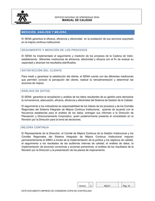 SERVICIO NACIONAL DE APRENDIZAJE SENA
                                    MANUAL DE CALIDAD



MEDICIÓN, ANÁLISIS Y MEJORA

El SENA garantiza la eficacia, eficiencia y efectividad en la prestación de sus servicios soportado
en la mejora continua institucional.


SEGUIMIENTO Y MEDICIÓN DE LOS PROCESOS

El SENA ha implementado el seguimiento y medición de los procesos de la Cadena de Valor,
estableciendo diferentes mediciones de eficiencia, efectividad y eficacia con el fin de evaluar su
capacidad y alcanzar los resultados planificados.


SATISFACCIÓN DEL CLIENTE

Para medir y garantizar la satisfacción del cliente, el SENA cuenta con las diferentes mediciones
que permiten conocer la percepción del cliente, realizar la retroalimentación y determinar las
acciones de mejora.


ANÁLISIS DE DATOS

El SENA garantiza la recopilación y análisis de los datos resultantes de su gestión para demostrar
la conveniencia, adecuación, eficacia, eficiencia y efectividad del Sistema de Gestión de la Calidad.

El seguimiento a los indicadores es responsabilidad de los líderes de los procesos y de los Comités
Regionales del Sistema Integrado de Mejora Continua Institucional, quienes de acuerdo con la
frecuencia establecida para el análisis de los datos, entregan sus informes a la Dirección de
Planeación y Direccionamiento Corporativo, quien posteriormente presenta el consolidado en la
Revisión por la Dirección para la toma de decisiones.


MEJORA CONTINUA

El Representante de la Dirección, el Comité de Mejora Continua de la Gestión Institucional y los
Comités Regionales del Sistema Integrado de Mejora Continua Institucional mejoran
permanentemente el SIMCI a través de la implementación de la política y los objetivos de calidad,
el seguimiento a los resultados de las auditorías internas de calidad, el análisis de datos, la
implementación de acciones correctivas y acciones preventivas, el análisis de los resultados de la
Revisión por la Dirección y la presentación de los planes de mejoramiento.




                                                   Versión    2           MQ-01            Pág. 16

ESTE DOCUMENTO IMPRESO SE CONSIDERA COPIA NO CONTROLADA
 