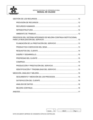 SERVICIO NACIONAL DE APRENDIZAJE SENA
                                                MANUAL DE CALIDAD



GESTIÓN DE LOS RECURSOS ........................................................................................12

      PROVISIÓN DE RECURSOS .....................................................................................12

      RECURSOS HUMANOS .............................................................................................12

      INFRAESTRUCTURA .................................................................................................12

      AMBIENTE DE TRABAJO...........................................................................................12

PROCESOS DEL SISTEMA INTEGRADO DE MEJORA CONTINUA INSTITUCIONAL
PARA LA REALIZACIÓN DEL SERVICIO .........................................................................13

      PLANEACIÓN DE LA PRESTACIÓN DEL SERVICIO ...............................................13

      PRODUCTOS O SERVICIOS DEL SENA ..................................................................13

      REQUISITOS DEL CLIENTE ......................................................................................14

      DISEÑO Y DESARROLLO ..........................................................................................15

      PROPIEDAD DEL CLIENTE .......................................................................................15

      COMPRAS ..................................................................................................................15

      PRODUCCIÓN Y PRESTACIÓN DEL SERVICIO ......................................................15

      IDENTIFICACIÓN Y TRAZABILIDAD DEL SERVICIO ...............................................15

MEDICIÓN, ANÁLISIS Y MEJORA ....................................................................................16

      SEGUIMIENTO Y MEDICIÓN DE LOS PROCESOS .................................................16

      SATISFACCIÓN DEL CLIENTE ..................................................................................16

      ANÁLISIS DE DATOS .................................................................................................16

      MEJORA CONTINUA ..................................................................................................16

ANEXOS .............................................................................................................................17




                                                                    Versión       2                MQ-01                 Pág. 3

ESTE DOCUMENTO IMPRESO SE CONSIDERA COPIA NO CONTROLADA
 