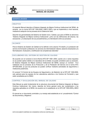 SERVICIO NACIONAL DE APRENDIZAJE SENA
                                    MANUAL DE CALIDAD



GENERALIDADES


OBJETIVO

El presente Manual describe el Sistema Integrado de Mejora Continua Institucional del SENA, de
acuerdo con la norma NTC-GP 1000-2009 y MECI 2005 y que se implementa a nivel nacional,
mediante la adopción de los procesos de la Cadena de Valor.

Describir las generalidades del Sistema de Gestión de la Calidad, que para el SENA se denomina
“Sistema Integrado de Mejora Continua Institucional”, junto con las definiciones del alcance, las
exclusiones y la descripción de sus procedimientos y la interrelación entre sus procesos.


ALCANCE

Para el Sistema de Gestión de Calidad se ha definido como alcance “El diseño y la prestación del
servicio de formación profesional, los servicios de intermediación laboral, asesoría empresarial y la
Normalización, Evaluación y Certificación de competencias laborales”


EXCLUSIONES DEL SISTEMA DE GESTIÓN DE CALIDAD

De acuerdo con el numeral 2.2 de la Norma NTC-GP 1000- 2009, cuando uno o varios requisitos
no se puedan aplicar debido a la naturaleza de la entidad, se puede considerar para su exclusión.
El Sistema Integrado de Mejora Continua Institucional del SENA, excluye un numeral 7.5.2
Validación de los procesos de la Producción y de la Prestación del Servicio de la norma NTC
GP1000:2009, ya que los productos se pueden verificar mediante actividades de seguimiento o
mediciones posteriores.

El numeral 7.6 Control de los Equipos de Seguimiento y de Medición de la NTC-GP 1000-2009,
solo aplicará para los equipos de los Laboratorios adscritos a los Centros de Formación y que
están acreditados por la ONAC.


CONTROL Y DIVULGACIÓN DEL MANUAL DE CALIDAD

Este Manual es parte fundamental de la estructura documental del Sistema Integrado de Mejora
Continua Institucional. Así mismo, describe de forma general como dar cumplimiento a los
requisitos aplicables en el SENA, de acuerdo con lo establecido en la NTC-GP 1000:2009 y MECI
2005.

El manual es un documento controlado y su manejo está establecido en el procedimiento “Control
de Documentos y Registros”.




                                                   Versión    2           MQ-01            Pág. 4

ESTE DOCUMENTO IMPRESO SE CONSIDERA COPIA NO CONTROLADA
 