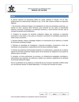 SERVICIO NACIONAL DE APRENDIZAJE SENA
                                    MANUAL DE CALIDAD



SENA

El Servicio Nacional de Aprendizaje SENA fue creado mediante el Decreto 118 de 1957,
posteriormente fue reestructurado mediante la Ley 119 de 1994, donde se señalan los siguientes
objetivos:

1. Dar formación profesional integral a los trabajadores de todas las actividades económicas, y a
quienes sin serlo, requieran dicha formación, para aumentar por ese medio la productividad
nacional y promover la expansión y el desarrollo económico y social armónico del país, bajo el
concepto de equidad social redistributiva.

2. Fortalecer los procesos de formación profesional integral que contribuyan al desarrollo
comunitario a nivel urbano y rural, para su vinculación o promoción en actividades productivas de
interés social y económico.

3. Apropiar métodos, medios y estrategias dirigidos a la maximización de la cobertura y la calidad
de la formación profesional integral.

4. Participar en actividades de investigación y desarrollo tecnológico, ocupacional y social, que
contribuyan a la actualización y mejoramiento de la formación profesional integral.

5. Propiciar las relaciones internacionales tendientes a la conformación y operación de un sistema
regional de formación profesional integral dentro de las iniciativas de integración de los países de
América Latina y el Caribe.

6. Actualizar, en forma permanente, los procesos y la infraestructura pedagógica, tecnológica y
administrativa para responder con eficiencia y calidad a los cambios y exigencias de la demanda
de formación profesional integral.

Para el cumplimiento de sus objetivos y el desarrollo de sus funciones misionales el SENA cuenta
con una Dirección General, 33 sedes Regionales y 115 Centros de Formación en el país.




                                                   Versión   2           MQ-01            Pág. 5

ESTE DOCUMENTO IMPRESO SE CONSIDERA COPIA NO CONTROLADA
 