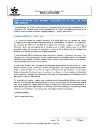 SERVICIO NACIONAL DE APRENDIZAJE SENA
                                   MANUAL DE CALIDAD



DIRECCIONAMIENTO            DEL    SISTEMA      INTEGRADO         DE   MEJORA       CONTINUA
INSTITUCIONAL

Los funcionarios del SENA propenden por el mejoramiento de los procesos, establecidos en la
Cadena de Valor, siempre buscando el cumplimiento de la Política de Calidad y el alcance de los
objetivos establecidos en el Sistema Integrado de Mejora Continua Institucional.


COMPROMISO DE LA DIRECCIÓN

“Tal y como lo concibe el Gobierno Nacional, la Calidad debe ser una filosofía de cambio
estratégico que sinérgicamente con Control Interno se orienten hacia sus clientes. De esta manera,
los principios del Sistema de Gestión de la Calidad se enmarcan, integran, complementan y
desarrollan dentro de los principios de la constitución de la función pública. A su vez el MECI
estandariza todas las normas de evaluación y control a fin de facilitar la reciprocidad entre
objetivos propuestos y el resultado de la gestión ejecutada.

En la actualidad el SENA, fundamentando en las políticas estatales y de acuerdo con nuestro Plan
Estratégico ha propendido por la adopción e implementación de un enfoque basado en un Sistema
de Gestión por procesos, cuya ventaja es el control continuo que proporciona sobre los vínculos,
combinaciones e interacciones de los mismos.

En ese orden de ideas, sin duda alguna, la articulación entre Gestión de la Calidad y el Control
Interno, contribuye a que la Dirección General, las regionales y los Centros de Formación realicen
mejor su tarea, cumplan con sus fines y adopten un mejoramiento permanente en sus procesos.
Buscamos pues de esta manera, que el cambio se vea reflejado en nuestra gestión, en las metas,
en los productos y servicios que ofrecemos y, claro está, en nuestros alumnos, todo ello orientado
a un objetivo especial: la excelencia.

Por eso hoy invito a todos y cada uno de los directivos, servidores públicos, alumnos y en general
a toda la comunidad SENA, a que pongamos en marcha los métodos y procedimientos necesarios
para que el Sistema de Gestión de la Calidad y el Sistema de Control Interno se conviertan en el
medio efectivo para el cumplimiento de la misión y visión institucionales ya no olvidar que estos
procesos requieren tiempo paciencia y mucha voluntad para afianzar resultados.”

Darío Montoya Mejía

Director General del SENA




                                                  Versión   2           MQ-01           Pág. 6

ESTE DOCUMENTO IMPRESO SE CONSIDERA COPIA NO CONTROLADA
 