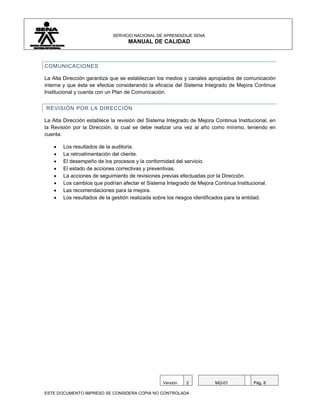SERVICIO NACIONAL DE APRENDIZAJE SENA
                                   MANUAL DE CALIDAD



COMUNICACIONES

La Alta Dirección garantiza que se establezcan los medios y canales apropiados de comunicación
interna y que ésta se efectúe considerando la eficacia del Sistema Integrado de Mejora Continua
Institucional y cuenta con un Plan de Comunicación.


REVISIÓN POR LA DIRECCIÓN

La Alta Dirección establece la revisión del Sistema Integrado de Mejora Continua Institucional, en
la Revisión por la Dirección, la cual se debe realizar una vez al año como mínimo, teniendo en
cuenta:

   •   Los resultados de la auditoria.
   •   La retroalimentación del cliente.
   •   El desempeño de los procesos y la conformidad del servicio.
   •   El estado de acciones correctivas y preventivas.
   •   La acciones de seguimiento de revisiones previas efectuadas por la Dirección.
   •   Los cambios que podrían afectar el Sistema Integrado de Mejora Continua Institucional.
   •   Las recomendaciones para la mejora.
   •   Los resultados de la gestión realizada sobre los riesgos identificados para la entidad.




                                                  Versión   2           MQ-01           Pág. 8

ESTE DOCUMENTO IMPRESO SE CONSIDERA COPIA NO CONTROLADA
 