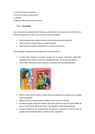 3. Contacto directo con clientes.
4. Buzón de quejas y sugerencias.
5. Internet.
6. Base de datos propios de la empresa.
1.2.1. Encuestas
Las encuestas son procedimientos formales y estructurados de recolección de información, a
través de preguntas concretas, que sirven para diversos objetivos:
 Conocer quiénes son nuestros clientes y sus características demográficas.
 Conocer gustos y preferencias de nuestros clientes.
 Determinar sus niveles de satisfacción en cuanto a los servicios.
Las principales consideraciones que debe tener una encuesta son:
 A quién debe dirigirse la encuesta (puede ser al usuario, comprador, distribuidor,
empleados de la empresa, directivos, dependiendo de lo que se quiera averiguar).
 Quién debe realizarla (la propia empresa o empresas externas especializadas).
 Definir el marco de la muestra, es decir entre qué segmento de personas voy a escoger
a los encuestados.
 Definir el tipo de encuesta (escrita, telefónica, por correo, por Internet).
 Se deben escoger preguntas directas, sobre todo cuando se trata de medir calidad de
servicio, los términos deben ser claros y no prestarse a malas interpretaciones.
 Se debe especificar las características del servicio o producto en términos que se
puedan medir fácilmente (pobre, mediano, bueno, excelente).
 