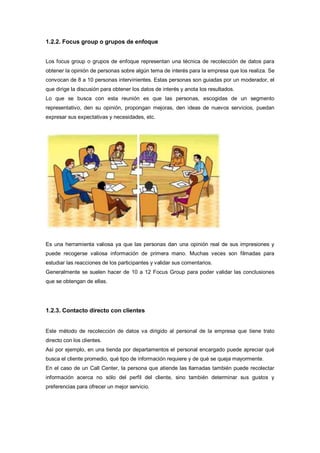 1.2.2. Focus group o grupos de enfoque
Los focus group o grupos de enfoque representan una técnica de recolección de datos para
obtener la opinión de personas sobre algún tema de interés para la empresa que los realiza. Se
convocan de 8 a 10 personas intervinientes. Estas personas son guiadas por un moderador, el
que dirige la discusión para obtener los datos de interés y anota los resultados.
Lo que se busca con esta reunión es que las personas, escogidas de un segmento
representativo, den su opinión, propongan mejoras, den ideas de nuevos servicios, puedan
expresar sus expectativas y necesidades, etc.
Es una herramienta valiosa ya que las personas dan una opinión real de sus impresiones y
puede recogerse valiosa información de primera mano. Muchas veces son filmadas para
estudiar las reacciones de los participantes y validar sus comentarios.
Generalmente se suelen hacer de 10 a 12 Focus Group para poder validar las conclusiones
que se obtengan de ellas.
1.2.3. Contacto directo con clientes
Este método de recolección de datos va dirigido al personal de la empresa que tiene trato
directo con los clientes.
Así por ejemplo, en una tienda por departamentos el personal encargado puede apreciar qué
busca el cliente promedio, qué tipo de información requiere y de qué se queja mayormente.
En el caso de un Call Center, la persona que atiende las llamadas también puede recolectar
información acerca no sólo del perfil del cliente, sino también determinar sus gustos y
preferencias para ofrecer un mejor servicio.
 