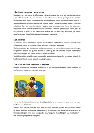 1.2.4. Buzón de quejas y sugerencias
Las quejas son una fuente de información valiosa acerca de qué es lo que los clientes quieren
y no están teniendo. Si una empresa no se entera nunca de lo que opinan sus clientes
insatisfechos, esta nunca podrá establecer mecanismos de mejora. La empresa debe motivar a
sus clientes a que se quejen, ya que una solución rápida y eficaz aumenta la lealtad y retención
del cliente. Por otro lado, las quejas y sugerencias constituyen una fuente de ideas para
mejorar no sólo la calidad del servicio, sino también la variedad, presentación, precio, etc., de
los productos y servicios, así como la eficacia de los procesos. Hay empresas que tienen
departamentos o líneas telefónicas especiales para las quejas.
1.2.5. Internet
Se relaciona con la creación de páginas especializadas en donde las personas pueden hacer
comentarios acerca de la calidad de los productos o servicios adquiridos.
Muchas empresas que trabajan con pedidos o reservas vía Internet tienen este mecanismo que
les permite conocer sus puntos débiles y fuertes y de esta manera pueden implementar
mejoras para lograr una mayor satisfacción de sus clientes.
También se utiliza para informar a cerca de los servicios que ofrecen las empresas. A través de
la internet, el cliente puede requerir nuevos productos.
1.2.6. Base de datos propios de la empresa
Engloba las anteriores fuentes de información, ya que recopila y almacena todo lo relevante de
la información propia que maneja la empresa.
Con la tecnología actual y con el uso de códigos de barra se puede administrar cada vez mejor
la información del cliente.
Por otro lado, fuentes externas, tanto públicas como privadas, también son una buena fuente
de datos, como por ejemplo las investigadoras de mercado. Son datos que generalmente se
han recopilado para otros fines pero pueden servir de punto de partida para una investigación
más profunda por parte de la empresa.
 