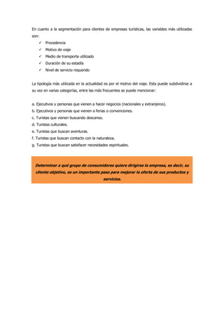 En cuanto a la segmentación para clientes de empresas turísticas, las variables más utilizadas
son:
 Procedencia
 Motivo de viaje
 Medio de transporte utilizado
 Duración de su estadía
 Nivel de servicio requerido
La tipología más utilizada en la actualidad es por el motivo del viaje. Esta puede subdividirse a
su vez en varias categorías, entre las más frecuentes se puede mencionar:
a. Ejecutivos y personas que vienen a hacer negocios (nacionales y extranjeros).
b. Ejecutivos y personas que vienen a ferias o convenciones.
c. Turistas que vienen buscando descanso.
d. Turistas culturales.
e. Turistas que buscan aventuras.
f. Turistas que buscan contacto con la naturaleza.
g. Turistas que buscan satisfacer necesidades espirituales.
Determinar a qué grupo de consumidores quiere dirigirse la empresa, es decir, su
cliente objetivo, es un importante paso para mejorar la oferta de sus productos y
servicios.
 