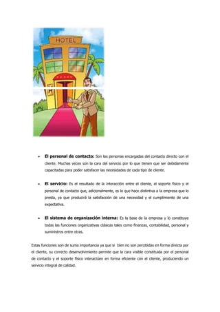  El personal de contacto: Son las personas encargadas del contacto directo con el
cliente. Muchas veces son la cara del servicio por lo que tienen que ser debidamente
capacitadas para poder satisfacer las necesidades de cada tipo de cliente.
 El servicio: Es el resultado de la interacción entre el cliente, el soporte físico y el
personal de contacto que, adicionalmente, es lo que hace distintiva a la empresa que lo
presta, ya que producirá la satisfacción de una necesidad y el cumplimiento de una
expectativa.
 El sistema de organización interna: Es la base de la empresa y lo constituye
todas las funciones organizativas clásicas tales como finanzas, contabilidad, personal y
suministros entre otras.
Estas funciones son de suma importancia ya que si bien no son percibidas en forma directa por
el cliente, su correcto desenvolvimiento permite que la cara visible constituida por el personal
de contacto y el soporte físico interactúen en forma eficiente con el cliente, produciendo un
servicio integral de calidad.
 