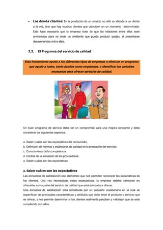  Los demás clientes: En la prestación de un servicio no sólo se atiende a un cliente
a la vez, sino que hay muchos clientes que coinciden en un momento determinado.
Esto hace necesario que la empresa trate de que las relaciones entre ellos sean
armoniosas para no crear un ambiente que pueda producir quejas, al presentarse
desavenencias entre ellos.
2.2. El Programa del servicio de calidad
Esta herramienta ayuda a los diferentes tipos de empresas a efectuar un programa
que ayude a todos, tanto dueños como empleados, a identificar las variables
necesarias para ofrecer servicios de calidad.
Un buen programa de servicio debe ser un compromiso para una mejora constante y debe
considerar los siguientes aspectos:
a. Saber cuáles son las expectativas del consumidor.
b. Definición de normas y estándares de calidad en la prestación del servicio.
c. Conocimiento de la competencia.
d. Control de la actuación de los proveedores.
a. Saber cuáles son las expectativas
a. Saber cuáles son las expectativas
Las encuestas de satisfacción son elementos que nos permiten reconocer las expectativas de
los clientes. Una vez reconocidas estas expectativas, la empresa deberá centrarse en
ofrecerlas como parte del servicio de calidad que está enfocada a ofrecer.
Una encuesta de satisfacción está constituida por un pequeño cuestionario en el cual se
especifican las principales características y atributos que debe tener el producto o servicio que
se ofrece, y nos permite determinar si los clientes realmente perciben y valorizan que se esté
cumpliendo con ellos.
 