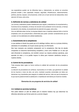 Las expectativas pueden ser de diferentes tipos y, básicamente, se centran en encontrar
personal amable y bien capacitado, limpieza, seguridad, infraestructura, estacionamientos,
jardines, piscinas, equipos, comunicaciones, contar con un buen servicio de restaurantes, tener
atención 24 horas, entre otros.
b. Definición de normas y estándares de calidad
Las normas y estándares pueden establecerse para regular y estandarizar el comportamiento y
funciones de los empleados, el tiempo de duración de la prestación de los servicios, el tiempo
de atención a los clientes, el procedimiento de atención de quejas, entre otros.
Una vez definidas estas normas, la empresa deberá crear e implantar sistemas tanto a nivel de
empleados como de productividad e efectividad para poder controlar constantemente que se
cumplan con los estándares de calidad establecidos.
c. Conocimiento de la competencia
Lo que satisface al cliente hoy puede que no lo satisfaga mañana, este es un proceso dinámico,
sobretodo en la actualidad, con el gran acceso que hay a la información.
Esto hace necesaria una constante comparación con la competencia. Este tipo de estudio
comparativo se denomina benchmarking competitivo y tiene como finalidad ver no solo qué
está ofreciendo la competencia, sino también conocer sus mejores prácticas operativas, para
aprender de estas y si es posible mejorar la oferta para mantener satisfechos siempre a
nuestros clientes.
d. Control de los proveedores
Toda empresa debe vigilar en forma continua la calidad del suministro de los proveedores
externos.
La elección de proveedores de confianza, reconocidos en el medio, que garanticen la calidad
de los insumos o mano de obra, así como, mantener acuerdos comerciales con éstos son
decisiones muy importantes para asegurar la calidad del servicio, toda vez que la empresa es
la que asume posteriormente la satisfacción o insatisfacción del cliente por el servicio recibido.
Elementos de una programa de servicios de calidad
2.3. Calidad en servicios turísticos
Para poder elaborar un plan de calidad para la industria hotelera hay que determinar los
diferentes elementos que forman parte de su servicio integral.
 
