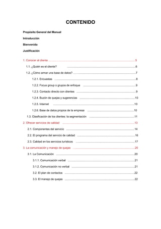 CONTENIDO
Propósito General del Manual
Introducción
Bienvenida
Justificación
1. Conocer al cliente …………………………………………..........................................................5
1.1. ¿Quién es el cliente? ...........................................................................................6
1.2. ¿Cómo armar una base de datos? ……............................................................................7
1.2.1. Encuestas ….........................................................................................................8
1.2.2. Focus group o grupos de enfoque ......................................................................9
1.2.3. Contacto directo con clientes ...............................................................................9
1.2.4. Buzón de quejas y sugerencias ..........................................................................10
1.2.5. Internet ............................................................................................................10
1.2.6. Base de datos propios de la empresa ..............................................................10
1.3. Clasificación de los clientes: la segmentación ............................................................11
2. Ofrecer servicios de calidad ................................................................................................13
2.1. Componentes del servicio ...........................................................................................14
2.2. El programa del servicio de calidad .............................................................................16
2.3. Calidad en los servicios turísticos …...........................................................................17
3. La comunicación y manejo de quejas …...............................................................................20
3.1. La Comunicación ….....................................................................................................20
3.1.1. Comunicación verbal .........................................................................................21
3.1.2. Comunicación no verbal ....................................................................................21
3.2. El plan de contactos .............................................................................................22
3.3. El manejo de quejas .............................................................................................22
 